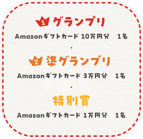 グランプリ アマゾンギフトカード10万円分 1名 準グランプリ アマゾンギフトカード3万円分 1名 特別賞 アマゾンギフトカード1万円分 1名