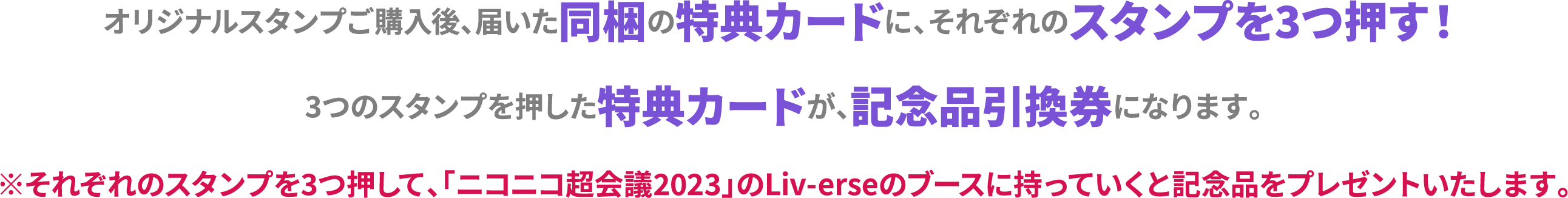 オリジナルスタンプご購入後、届いた同梱の特典カードに、それぞれのスタンプを3つ押す！3つのスタンプを押した特典カードが、記念品引換券になります。※それぞれのスタンプを3つ押して、「ニコニコ超会議2023」のLi-verseのブースに持っていくと記念品をプレゼントいたします。