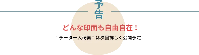 “データー入稿編”は次回詳しく公開予定！